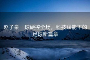 趙子豪一球硬控全場(chǎng)，科技賦能下的足球新篇章