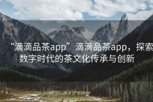 “滴滴品茶app”滴滴品茶app，探索數字時(shí)代的茶文化傳承與創(chuàng  )新
