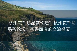 “杭州花千坊品茶論壇”杭州花千坊品茶論壇，茶香四溢的交流盛宴