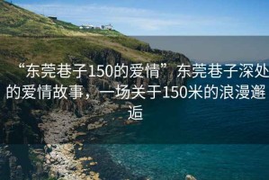 “東莞巷子150的愛(ài)情”東莞巷子深處的愛(ài)情故事，一場(chǎng)關(guān)于150米的浪漫邂逅