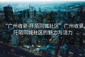“廣州收錄-阡陌同城社區”廣州收錄，阡陌同城社區的魅力與活力