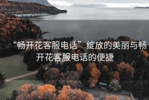 “暢開(kāi)花客服電話(huà)”綻放的美麗與暢開(kāi)花客服電話(huà)的便捷
