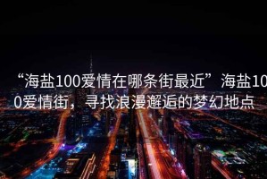 “海鹽100愛(ài)情在哪條街最近”海鹽100愛(ài)情街，尋找浪漫邂逅的夢(mèng)幻地點(diǎn)