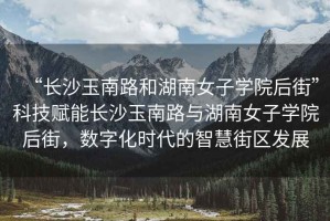 “長(cháng)沙玉南路和湖南女子學(xué)院后街”科技賦能長(cháng)沙玉南路與湖南女子學(xué)院后街，數字化時(shí)代的智慧街區發(fā)展