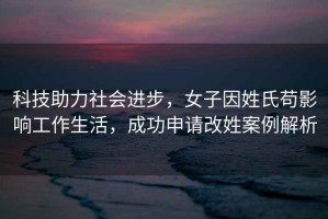 科技助力社會(huì )進(jìn)步，女子因姓氏茍影響工作生活，成功申請改姓案例解析