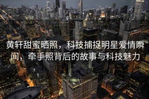 黃軒甜蜜曬照，科技捕捉明星愛(ài)情瞬間，牽手照背后的故事與科技魅力