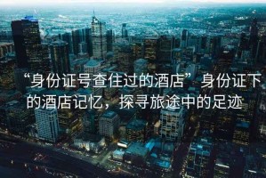 “身份證號查住過(guò)的酒店”身份證下的酒店記憶，探尋旅途中的足跡