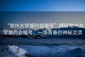 “常州大學(xué)城約會(huì )暗號”揭秘常州大學(xué)城約會(huì )暗號，一場(chǎng)青春的神秘交流