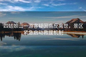 四姑娘山一游客疑因高反離世，景區緊急啟動(dòng)救援機制