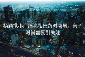 楊穎攜小海綿亮相巴黎時(shí)裝周，親子時(shí)尚盛宴引關(guān)注
