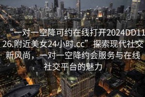 “一對一空降可約在線(xiàn)打開(kāi)2024DD1126.附近美女24小時(shí).cc”探索現代社交新風(fēng)尚，一對一空降約會(huì )服務(wù)與在線(xiàn)社交平臺的魅力