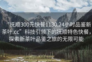 “撫順300元快餐1130.24小時(shí)品鑒新茶葉.cc”科技引領(lǐng)下的撫順特色快餐，探索新茶葉品鑒之旅的無(wú)限可能