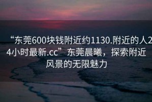 “東莞600塊錢(qián)附近約1130.附近的人24小時(shí)最新.cc”東莞晨曦，探索附近風(fēng)景的無(wú)限魅力