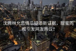 沈騰林允戀情瓜疑添新證據，甜蜜同框引發(fā)網(wǎng)友熱議！
