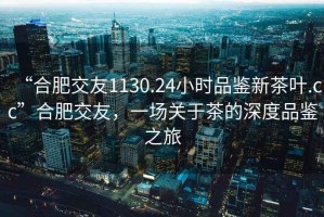 “合肥交友1130.24小時(shí)品鑒新茶葉.cc”合肥交友，一場(chǎng)關(guān)于茶的深度品鑒之旅