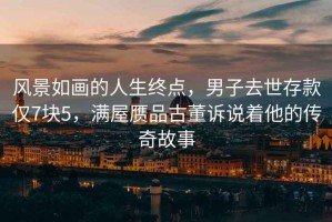 風(fēng)景如畫(huà)的人生終點(diǎn)，男子去世存款僅7塊5，滿(mǎn)屋贗品古董訴說(shuō)著(zhù)他的傳奇故事