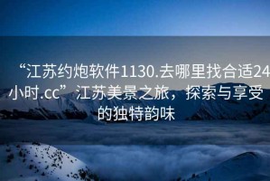 “江蘇約炮軟件1130.去哪里找合適24小時(shí).cc”江蘇美景之旅，探索與享受的獨特韻味