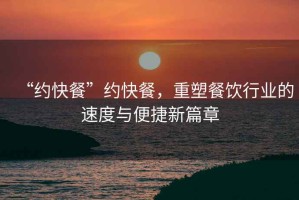 “約快餐”約快餐，重塑餐飲行業(yè)的速度與便捷新篇章