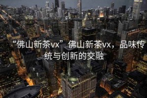 “佛山新茶vx”佛山新茶vx，品味傳統與創(chuàng  )新的交融