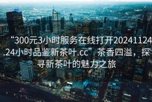 “300元3小時(shí)服務(wù)在線(xiàn)打開(kāi)20241124.24小時(shí)品鑒新茶葉.cc”茶香四溢，探尋新茶葉的魅力之旅