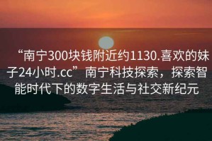 “南寧300塊錢(qián)附近約1130.喜歡的妹子24小時(shí).cc”南寧科技探索，探索智能時(shí)代下的數字生活與社交新紀元