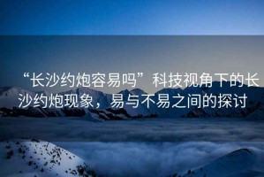 “長(cháng)沙約炮容易嗎”科技視角下的長(cháng)沙約炮現象，易與不易之間的探討