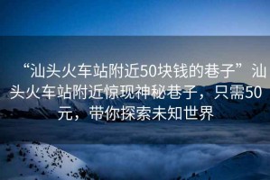 “汕頭火車(chē)站附近50塊錢(qián)的巷子”汕頭火車(chē)站附近驚現神秘巷子，只需50元，帶你探索未知世界