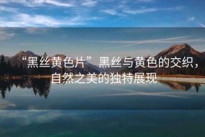 “黑絲黃色片”黑絲與黃色的交織，自然之美的獨特展現