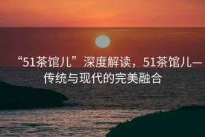 “51茶館兒”深度解讀，51茶館兒—傳統與現代的完美融合