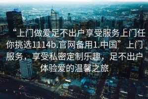 “上門(mén)做愛(ài)足不出戶(hù)享受服務(wù)上門(mén)任你挑選1114b.官網(wǎng)備用1.中國”上門(mén)服務(wù)，享受私密定制樂(lè )趣，足不出戶(hù)體驗愛(ài)的溫馨之旅