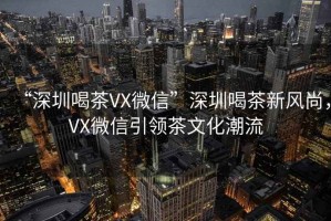 “深圳喝茶VX微信”深圳喝茶新風(fēng)尚，VX微信引領(lǐng)茶文化潮流