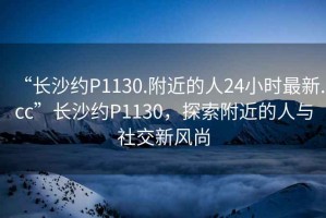 “長(cháng)沙約P1130.附近的人24小時(shí)最新.cc”長(cháng)沙約P1130，探索附近的人與社交新風(fēng)尚