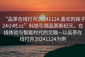 “品茶在線(xiàn)打開(kāi)20241124.喜歡的妹子24小時(shí).cc”科技引領(lǐng)品茶新紀元，在線(xiàn)體驗與智能時(shí)代的交融—以品茶在線(xiàn)打開(kāi)20241124為例