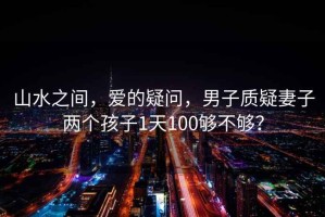 山水之間，愛(ài)的疑問(wèn)，男子質(zhì)疑妻子兩個(gè)孩子1天100夠不夠？