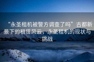 “永圣租機被警方調查了嗎”古都新景下的租賃風(fēng)云，永圣租機的現狀與挑戰