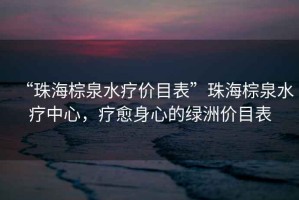 “珠海棕泉水療價(jià)目表”珠海棕泉水療中心，療愈身心的綠洲價(jià)目表
