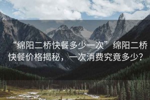 “綿陽(yáng)二橋快餐多少一次”綿陽(yáng)二橋快餐價(jià)格揭秘，一次消費究竟多少？