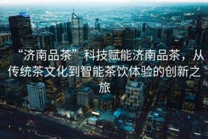 “濟南品茶”科技賦能濟南品茶，從傳統茶文化到智能茶飲體驗的創(chuàng  )新之旅