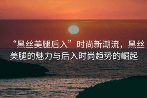 “黑絲美腿后入”時(shí)尚新潮流，黑絲美腿的魅力與后入時(shí)尚趨勢的崛起