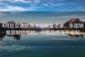 4月比亞迪歐洲市場(chǎng)銷(xiāo)量逆襲，多國銷(xiāo)量超越特斯拉，中國品牌強勢崛起