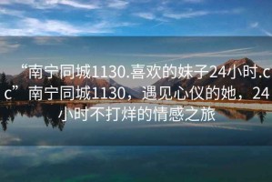 “南寧同城1130.喜歡的妹子24小時(shí).cc”南寧同城1130，遇見(jiàn)心儀的她，24小時(shí)不打烊的情感之旅