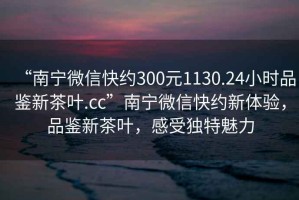 “南寧微信快約300元1130.24小時(shí)品鑒新茶葉.cc”南寧微信快約新體驗，品鑒新茶葉，感受獨特魅力