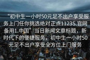 “初中生一小時(shí)50元足不出戶(hù)享受服務(wù)上門(mén)任你挑選絕對正點(diǎn)1123S.官網(wǎng)備用1.中國”當日新聞文章標題，新時(shí)代下的便捷服務(wù)，初中生一小時(shí)50元足不出戶(hù)享受全方位上門(mén)服務(wù)