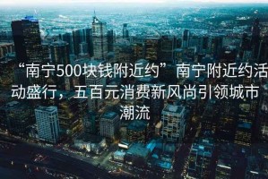 “南寧500塊錢(qián)附近約”南寧附近約活動(dòng)盛行，五百元消費新風(fēng)尚引領(lǐng)城市潮流