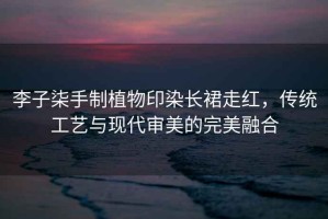 李子柒手制植物印染長(cháng)裙走紅，傳統工藝與現代審美的完美融合