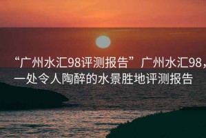 “廣州水匯98評測報告”廣州水匯98，一處令人陶醉的水景勝地評測報告