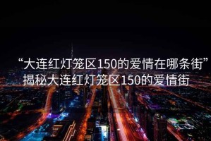 “大連紅燈籠區150的愛(ài)情在哪條街”揭秘大連紅燈籠區150的愛(ài)情街