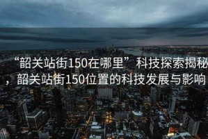 “韶關(guān)站街150在哪里”科技探索揭秘，韶關(guān)站街150位置的科技發(fā)展與影響