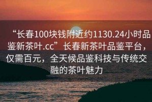 “長(cháng)春100塊錢(qián)附近約1130.24小時(shí)品鑒新茶葉.cc”長(cháng)春新茶葉品鑒平臺，僅需百元，全天候品鑒科技與傳統交融的茶葉魅力