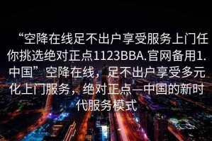 “空降在線(xiàn)足不出戶(hù)享受服務(wù)上門(mén)任你挑選絕對正點(diǎn)1123BBA.官網(wǎng)備用1.中國”空降在線(xiàn)，足不出戶(hù)享受多元化上門(mén)服務(wù)，絕對正點(diǎn)—中國的新時(shí)代服務(wù)模式